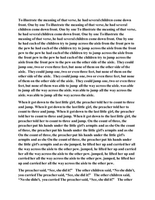 To illustrate the meaning of that verse, he had severalchildren come down
front. One by one To illustrate the meaning of that verse, he had several
children come down front. One by one To illustrate the meaning of that verse,
he had severalchildren come down front. One by one To illustrate the
meaning of that verse, he had severalchildren come down front. One by one
he had eachof the children try to jump across the aisle from the front pew to
the pew he had eachof the children try to jump across the aisle from the front
pew to the pew he had eachof the children try to jump across the aisle from
the front pew to the pew he had eachof the children try to jump across the
aisle from the front pew to the pew on the other side of the aisle. Theycould
jump one, two or even three feet, but none of them on the other side of the
aisle. Theycould jump one, two or even three feet, but none of them on the
other side of the aisle. Theycould jump one, two or even three feet, but none
of them on the other side of the aisle. They could jump one, two or even three
feet, but none of them was able to jump all the way across the aisle. was able
to jump all the way across the aisle. was able to jump all the way across the
aisle. was able to jump all the wayacross the aisle.
When it got down to the last little girl, the preachertold her to count to three
and jump. When it got down to the lastlittle girl, the preacher told her to
count to three and jump. When it gotdown to the last little girl, the preacher
told her to count to three and jump. When it got down to the last little girl, the
preachertold her to count to three and jump. On the count of three, the
preacherput his hands under the little girl's armpits and as she On the count
of three, the preacherput his hands under the little girl's armpits and as she
On the count of three, the preacherput his hands under the little girl's
armpits and as she On the count of three, the preacherput his hands under
the little girl's armpits and as she jumped, he lifted her up and carried her all
the wayacross the aisle to the other pew. jumped, he lifted her up and carried
her all the wayacross the aisle to the other pew. jumped, he lifted her up and
carried her all the way across the aisle to the other pew. jumped, he lifted her
up and carried her all the wayacross the aisle to the other pew.
The preachersaid, “See, she did it!” The other children said, “No she didn't,
you carriedThe preachersaid, “See, she did it!” The other children said,
“No she didn't, you carried The preachersaid, “See, she did it!” The other
 