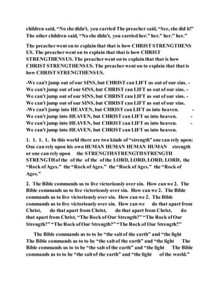 children said, “No she didn't, you carried The preacher said, “See, she did it!”
The other children said, “No she didn't, you carried her.” her.” her.” her.”
The preacherwent on to explain that that is how CHRIST STRENGTHENS
US. The preacherwent on to explain that that is how CHRIST
STRENGTHENSUS. The preacherwent on to explain that that is how
CHRIST STRENGTHENSUS. The preacherwent on to explain that that is
how CHRIST STRENGTHENSUS.
-We can't jump out of our SINS, but CHRIST can LIFT us out of our sins. -
We can't jump out of our SINS, but CHRIST can LIFT us out of our sins. -
We can't jump out of our SINS, but CHRIST can LIFT us out of our sins. -
We can't jump out of our SINS, but CHRIST can LIFT us out of our sins.
-We can't jump into HEAVEN, but CHRIST can LIFT us into heaven. -
We can't jump into HEAVEN, but CHRIST can LIFT us into heaven. -
We can't jump into HEAVEN, but CHRIST can LIFT us into heaven. -
We can't jump into HEAVEN, but CHRIST can LIFT us into heaven.
1. 1. 1. 1. In this world there are two kinds of “strength” one can rely upon:
One can rely upon his own HUMAN HUMAN HUMAN HUMAN strength
or one can rely upon the STRENGTHSTRENGTHSTRENGTH
STRENGTHof the of the of the of the LORD, LORD, LORD, LORD, the
“Rock ofAges.” the “Rock ofAges.” the “Rock ofAges.” the “Rock of
Ages.”
2. The Bible commands us to live victoriously over sin. How can we 2. The
Bible commands us to live victoriously over sin. How can we 2. The Bible
commands us to live victoriously over sin. How can we 2. The Bible
commands us to live victoriously over sin. How can we do that apart from
Christ, do that apart from Christ, do that apart from Christ, do
that apart from Christ, “The Rock of Our Strength?” “The Rock ofOur
Strength?” “The Rock ofOur Strength?” “The Rock of Our Strength?”
The Bible commands us to to be “the saltof the earth” and “the light
The Bible commands us to to be “the saltof the earth” and “the light The
Bible commands us to to be “the salt of the earth” and “the light The Bible
commands us to to be “the saltof the earth” and “the light of the world.”
 