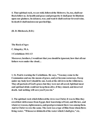 4. That spiritual rock, we are told, followedthe Hebrews. So, too, shall our
Rock follow us. In health and peace and prosperity it shall pour its libations
upon our gladness. In sickness, war, and want it shall coolour feveredveins.
In death it shall moisten our parched lips.
(R. D. Hitchcock, D.D.)
The Rock ofAges
C. Kingsley, M.A.
1 Corinthians 10:1-13
Moreover, brothers, I would not that you should be ignorant, how that all our
fathers were under the cloud…
1. St. Paul is warning the Corinthians. He says, "Youmay come to the
Communion and use the means of grace, and yet become castaways. Ikeep
under my body lest I should be one. Look at the old Jews in the wilderness.
They all partook of God's grace;but they were not all saved. Spiritual meat
and spiritual drink could not keepthem alive, if they sinned, and deserved
death. And nothing will save you if you sin."
2. The spiritual rock which followedthe Jews was Christ. It was to Him they
owedtheir deliverance from Egypt, their knowledge ofGod, and His law, and
whateverreason, righteousness, and goodgovernment there was among them.
And to Christ we owe the same. The rock was a type of Him from whom flows
living water. "Whosoeverdrinketh of the water which I shall give," etc.
 