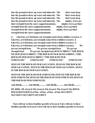 into the ground to draw up waterand minerals. The their roots deep
into the ground to draw up waterand minerals. The their roots deep
into the ground to draw up waterand minerals. The their roots deep
into the ground to draw up waterand minerals. The mighty rivers get
their strength from the snow-cappedmountains. mighty rivers gettheir
strength from the snow-cappedmountains. mighty rivers gettheir
strength from the snow-cappedmountains. mighty rivers gettheir
strength from the snow-cappedmountains.
4. Likewise, as Christians, our strength comes from a hidden resource. 4.
Likewise, as Christians, our strength comes from a hidden resource. 4.
Likewise, as Christians, our strength comes from a hidden resource. 4.
Likewise, as Christians, our strength comes from a hidden resource. We
get our strength from We getour strength from We get our
strength from We get our strength from JESUS CHRIST, “THE ROCK
OF OUR JESUS CHRIST, “THE ROCK OF OUR JESUS CHRIST, “THE
ROCK OF OUR JESUS CHRIST, “THE ROCKOF OUR
STRENGTH.” STRENGTH.” STRENGTH.” STRENGTH.”
JESUS IS THE ROCK OF OUR SALVATION. JESUS IS THE ROCK OF
OUR SALVATION. JESUS IS THE ROCKOF OUR SALVATION. JESUS
IS THE ROCK OF OUR SALVATION.
JESUS IS THE ROCK OF OUR STRENGTH. JESUS IS THE ROCK OF
OUR STRENGTH. JESUS IS THE ROCK OF OUR STRENGTH. JESUS IS
THE ROCK OF OUR STRENGTH.
And thirdly........... And thirdly........... And thirdly........... And thirdly...........
III. IIIIII.. III. Jesus Is The Jesus Is The Jesus Is The Jesus Is The ROCK
ROCK ROCKROCK of Our of Our of Our of Our SECURITY
SECURITYSECURITYSECURITY
Turn with me to those familiar parable of Jesus in Turn with me to those
familiar parable of Jesus in Turn with me to those familiar parable of Jesus in
 