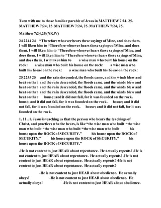 Turn with me to those familiar parable of Jesus in MATTHEW 7:24, 25.
MATTHEW 7:24, 25. MATTHEW 7:24, 25. MATTHEW 7:24, 25.
Matthew 7:24,25 (NKJV)
24 2244 24 “Therefore whoeverhears these sayings ofMine, and does them,
I will liken him to “Therefore whoeverhears these sayings ofMine, and does
them, I will liken him to “Therefore whoeverhears these sayings ofMine, and
does them, I will liken him to “Therefore whoeverhears these sayings ofMine,
and does them, I will liken him to a wise man who built his house on the
rock: a wise man who built his house on the rock: a wise man who
built his house on the rock: a wise man who built his house on the rock:
25 2255 25 and the rain descended, the floods came, and the winds blew and
beat on that and the rain descended, the floods came, and the winds blew and
beat on that and the rain descended, the floods came, and the winds blew and
beat on that and the rain descended, the floods came, and the winds blew and
beat on that house; and it did not fall, for it was founded on the rock.
house; and it did not fall, for it was founded on the rock. house; and it did
not fall, for it was founded on the rock. house; and it did not fall, for it was
founded on the rock.
1. 11.. 1. Jesus is teaching us that the person who hears the teachings of
Christ, and practices whathe hears, is like “the wise man who built “the wise
man who built “the wise man who built “the wise man who built his
house upon the ROCK of SECURITY.” his house upon the ROCK of
SECURITY.” his house upon the ROCK of SECURITY.” his
house upon the ROCK of SECURITY.”
-He is not content to just HEAR about repentance. He actually repents! -He is
not contentto just HEAR about repentance. He actually repents! -He is not
content to just HEAR about repentance. He actually repents! -He is not
content to just HEAR about repentance. He actually repents!
-He is not content to just HEAR about obedience. He actually
obeys! -He is not content to just HEAR about obedience. He
actually obeys! -He is not content to just HEAR about obedience.
 