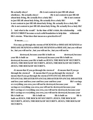 He actually obeys! -He is not content to just HEAR about
obedience. He actually obeys! -He is not content to just HEAR
about holy living, He actually lives a holy life! -He is not content
to just HEAR about holy living, He actually lives a holy life! -He
is not content to just HEAR about holy living, He actually lives a holy life!
-He is not content to just HEAR about holy living, He actually lives a holy life!
2. And what is the result? In the time of life's trials, his relationship with
JESUS CHRIST becomes a rock solid foundation to help him withstand
life's storms. What does that mean on a practicallevel?
It means..........
-You may go through the storms of SICKNESS or DISEASE SICKNESS or
DISEASE SICKNESS orDISEASE SICKNESS orDISEASE, but you will not
be , but you will not be , but you will not be , but you will not be
destroyed, because yourlife is built on destroyed, because
your life is built on destroyed, because your life is built on
destroyed, because your life is built on JESUS, THE ROCKOF SECURITY.
JESUS, THE ROCKOF SECURITY. JESUS, THE ROCK OF SECURITY.
JESUS, THE ROCKOF SECURITY.
-It means that if you go through the storm of -It means that if you go
through the storm of -It means that if you go through the storm of -It
means that if you go through the storm of FINANCIAL DISASTER
FINANCIAL DISASTER FINANCIALDISASTER FINANCIAL DISASTER
and lose your and lose your and lose your and lose your life's savings
or everything you own, you will not be destroyed, because your life's
savings or everything you own, you will not be destroyed, because your
life's savings or everything you own, you will not be destroyed, because your
life's savings or everything you own, you will not be destroyed, because your
life is built on life is built on life is built on life is
built on JESUS, THE ROCK OF SECURITY. JESUS, THE ROCKOF
SECURITY. JESUS, THE ROCK OF SECURITY. JESUS, THE ROCK OF
SECURITY.
 