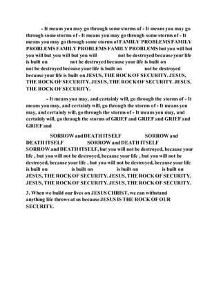- It means you may go through some storms of - It means you may go
through some storms of - It means you may go through some storms of - It
means you may go through some storms of FAMILY PROBLEMS FAMILY
PROBLEMS FAMILY PROBLEMS FAMILY PROBLEMS but you will but
you will but you will but you will not be destroyed because your life
is built on not be destroyedbecause your life is built on
not be destroyedbecause your life is built on not be destroyed
because your life is built on JESUS, THE ROCKOF SECURITY. JESUS,
THE ROCK OF SECURITY. JESUS, THE ROCKOF SECURITY. JESUS,
THE ROCK OF SECURITY.
- It means you may, and certainly will, go through the storms of - It
means you may, and certainly will, go through the storms of - It means you
may, and certainly will, go through the storms of - It means you may, and
certainly will, go through the storms of GRIEF and GRIEF and GRIEF and
GRIEF and
SORROW andDEATH ITSELF SORROW and
DEATH ITSELF SORROW and DEATH ITSELF
SORROW and DEATH ITSELF, but you will not be destroyed, because your
life , but you will not be destroyed, because your life , but you will not be
destroyed, because your life , but you will not be destroyed, because your life
is built on is built on is built on is built on
JESUS, THE ROCKOF SECURITY. JESUS, THE ROCK OF SECURITY.
JESUS, THE ROCKOF SECURITY. JESUS, THE ROCK OF SECURITY.
3. When we build our lives on JESUS CHRIST, we can withstand
anything life throws at us because JESUS IS THE ROCK OF OUR
SECURITY.
 