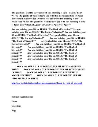 The question I want to leave you with this morning is this: Is Jesus Your
“Rock The questionI want to leave you with this morning is this: Is Jesus
Your “Rock The question I want to leave you with this morning is this: Is
Jesus Your “Rock The question I want to leave you with this morning is this:
Is Jesus Your “RockofAges?” ofAges?” ofAges?” ofAges?”
Are you building your life on JESUS, “The Rock ofSalvation?” Are you
building your life on JESUS, “The Rock ofSalvation?” Are you building your
life on JESUS, “The Rock ofSalvation?” Are you building your life on
JESUS, “The Rock ofSalvation?” Are you building your life on JESUS,
“The Rock of Strength?” Are you building your life on JESUS, “The
Rock ofStrength?” Are you building your life on JESUS, “The Rock of
Strength?” Are you building your life on JESUS, “The Rock of
Strength?” Are you building your life on JESUS, “The Rock of
Security?” Are you building your life on JESUS, “The Rock of
Security?” Are you building your life on JESUS, “The Rock of
Security?” Are you building your life on JESUS, “The Rock of
Security?”
ROCK OF AGES, CLEFT FOR ME, LET ME HIDE MYSELF IN
THEE! ROCK OF AGES, CLEFT FOR ME, LET ME HIDE MYSELF
IN THEE! ROCKOF AGES, CLEFT FOR ME, LET ME HIDE
MYSELF IN THEE! ROCK OF AGES, CLEFT FOR ME, LET ME
HIDE MYSELF IN THEE!
http://www.christianhopechurch.com/sermons/Jesus_is_rock_of_ages.pdf
Biblical Hermeneutics
Home
Questions
Tags
 