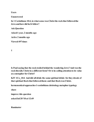 Users
Unanswered
In 1 Corinthians 10:4, in what sense was Christ the rock that followedthe
Jews and how did he/it follow?
Ask Question
Asked1 year, 2 months ago
Active 2 months ago
Viewed 497 times
1
Is Paul saying that the rock trailed behind the wandering Jews?And was the
rock literally Christ in a different form? Or is he calling attention to its value
as a metaphor for Christ?
KJV 1Co_10:4 And did all drink the same spiritual drink: for they drank of
that spiritual Rock that followedthem: and that Rock was Christ.
hermeneutical-approaches 1-corinthians christologymetaphor typology
share
improve this question
askedJul 20 '18 at 12:49
Ruminator
 