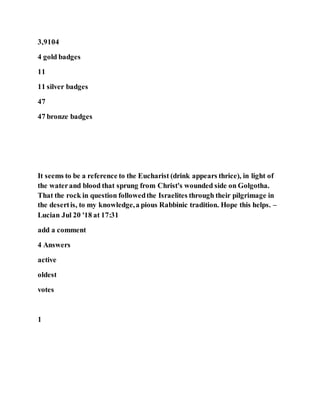 3,9104
4 gold badges
11
11 silver badges
47
47 bronze badges
It seems to be a reference to the Eucharist (drink appears thrice), in light of
the waterand blood that sprung from Christ's wounded side on Golgotha.
That the rock in question followedthe Israelites through their pilgrimage in
the desertis, to my knowledge,a pious Rabbinic tradition. Hope this helps. –
Lucian Jul 20 '18 at 17:31
add a comment
4 Answers
active
oldest
votes
1
 