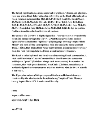 The Greek constructioncontains some well worn literary forms and allusions.
Here are a few. First, Jehovahis often referred to as the Rock ofIsrael and so
was a common metaphor (Isa 44:8, 26:4, Ps 118:22, Isa 28:16, Dan2:34, 35,
45, Matt 21:42-44, Mark 12:10, Luke 20:17, 1 Peter2:4-8, Acts 4:11, Rom
9:33, Ps 28:1, 33;1-3, 42:9, 61:2, 62:7, 71:3, 78:35, 92:15, 144:1, Deut 32:4, 15,
31, 37, 1 Sam 2:2, 2 Sam 22:32, 23:3, Isa 30:29, Hab 1:12). In this metaphor,
God is referred to as both deliverer and saviour.
The context of 1 Cor 10:4 is highly figurative - "our ancestors were under the
cloud and passedthrough the sea" (v1). Paul then expressesthis in more
figurative/metaphoricalor "spiritual" (v3) language or being "baptised into
Moses"and then ate the same spiritual food and drank the same spiritual
drink. That is, they drank from water that was from a spiritual source (water
from the rock twice)and ate food from a spiritual source (manna).
The Rock is calledspiritual and involves an interesting Greek construction. A
rock could be either a "petros" (masculine:a smallish rock or sometimes
pebble) or a "petra" (feminine: a large rock or rock mass). Paul makes the
statement, that rock (petra feminine) was Christ (Christos, masculine), an
obviously figurative statement(that may also allude to Matt 16:16-19, but this
is not clear).
The Figurative nature of this passageand its obvious Hebrew idiom are
reinforced by the allusion to the Israelites being "baptised" into Moses, a
clearly impossible act if it is understood literally.
share
improve this answer
answeredJul 20 '18 at 21:52
user25930
 