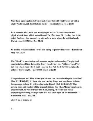 Was there a physical rock from which waterflowed? That Moses hit with a
stick? And if so, did it roll behind them? – Ruminator May 7 at 20:07
I am not sure what point you are trying to make. Of course there was a
physical rock from which waterflowed(Ex 17:6, Num 20:11) - but that is the
point. Paul uses this physical rock to make a point about the spiritual rock,
Christ. – user25930May7 at 22:24
So did the rock roll behind them? I'm trying to picture the scene. – Ruminator
May 7 at 22:29
The "Rock"is a metaphor and so needs no physical meaning. The physical
manifestation of God during the desertwanderings was "pillar of cloud" by
day (Ex 13:22, Num 14:14, Deut 1:33, Isa 4:4, Neh 9:12, Ps 78:14, etc) and a
pillar of fire by night. – user25930May7 at 22:44
Can you humor me? How would you picture this rock following the Israelites?
[Jhn 3:12 ESV] (12) If I have told you earthly things and you do not believe,
how can you believe if I tell you heavenly things? [Heb 8:5 ESV] (5) They
serve a copy and shadow of the heavenly things. For when Moses wasaboutto
erectthe tent, he was instructed by God, saying, "See that you make
everything according to the pattern that was shownyou on the mountain." –
Ruminator May 7 at 23:36
show 7 more comments
2
 