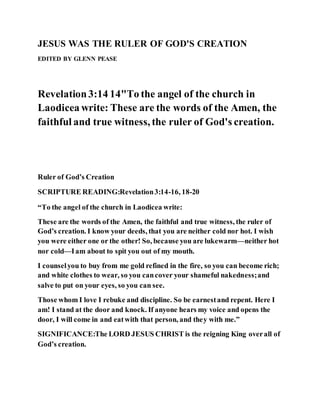 JESUS WAS THE RULER OF GOD'S CREATION
EDITED BY GLENN PEASE
Revelation3:14 14"To the angel of the church in
Laodicea write: These are the words of the Amen, the
faithful and true witness, the ruler of God's creation.
Ruler of God’s Creation
SCRIPTURE READING:Revelation3:14-16, 18-20
“To the angel of the church in Laodicea write:
These are the words of the Amen, the faithful and true witness, the ruler of
God’s creation. I know your deeds, that you are neither cold nor hot. I wish
you were either one or the other! So, because you are lukewarm—neither hot
nor cold—Iam about to spit you out of my mouth.
I counselyou to buy from me gold refined in the fire, so you can become rich;
and white clothes to wear, so you cancover your shameful nakedness;and
salve to put on your eyes, so you can see.
Those whom I love I rebuke and discipline. So be earnestand repent. Here I
am! I stand at the door and knock. If anyone hears my voice and opens the
door, I will come in and eatwith that person, and they with me.”
SIGNIFICANCE:The LORD JESUS CHRIST is the reigning King overall of
God’s creation.
 