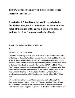 JESUS WAS THE RULER OF THE KINGS OF THE EARTH
EDITED BY GLENN PEASE
Revelation1:5 5and from Jesus Christ, who is the
faithful witness, the firstbornfrom the dead, and the
ruler of the kings of the earth. To him who loves us
and has freed us from our sins by his blood,
Jesus is “The Ruler of the Kings of the Earth”!
2
April 25, 2017 | By: Sam Storms
One of the three things said of Jesus in Revelation1:5 is that he is “the ruler
of the kings of the earth,” and that includes Assadof Syria and Kim Jong Un
of North Korea, and yes, he is the ruler of President DonaldTrump as well.
Solomonsaid it with the utmost clarity: “The king’s heart is a stream of water
in the hand of the Lord; he turns it whereverhe will” (Prov. 21:1). When
God’s purpose was to bring the people of Israelback to Jerusalemfrom their
time of exile in Babylon, how did he do it? He “stirred up the spirit” of the
pagan, unbelieving king of Persia, Cyrus, “so that he,” Cyrus, “made a
proclamation throughout all his kingdom and also put it in writing” (Ezra
1:1).
We see this incredibly wonderful and reassuring truth all through the
Revelation, but especiallyin chapter 17. There we read how God will make
use of the kings of the earth and even the leaders of the corrupt religious
system to accomplishhis purpose. We read in Revelation17:17, “forGod has
 