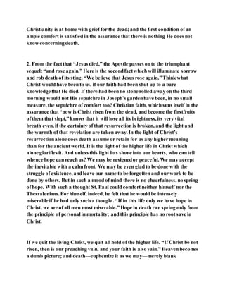 Christianity is at home with grief for the dead; and the first condition of an
ample comfort is satisfied in the assurance that there is nothing He does not
know concerning death.
2. From the factthat “Jesus died,” the Apostle passes onto the triumphant
sequel: “and rose again.” Here is the secondfactwhich will illuminate sorrow
and rob death of its sting. “We believe that Jesus rose again.”Think what
Christ would have been to us, if our faith had been shut up to a bare
knowledge that He died. If there had been no stone rolled awayon the third
morning would not His sepulchre in Joseph’s gardenhave been, in no small
measure, the sepulchre of comfort too? Christian faith, which suns itself in the
assurance that“now is Christ risen from the dead, and become the firstfruits
of them that slept,” knows that it will lose all its brightness, its very vital
breath even, if the certainty of that resurrectionis broken, and the light and
the warmth of that revelationare takenaway. In the light of Christ’s
resurrectionalone does death assume or retain for us any higher meaning
than for the ancient world. It is the light of the higher life in Christ which
alone glorifies it. And unless this light has shone into our hearts, who cantell
whence hope can reachus? We may be resignedor peaceful. We may accept
the inevitable with a calm front. We may be even glad to be done with the
struggle of existence, and leave our name to be forgotten and our work to be
done by others. But in such a mood of mind there is no cheerfulness, no spring
of hope. With such a thought St. Paul could comfort neither himself nor the
Thessalonians. Forhimself, indeed, he felt that he would be intensely
miserable if he had only such a thought. “If in this life only we have hope in
Christ, we are of all men most miserable.” Hope in death can spring only from
the principle of personalimmortality; and this principle has no root save in
Christ.
If we quit the living Christ, we quit all hold of the higher life. “If Christ be not
risen, then is our preaching vain, and your faith is also vain.” Heaven becomes
a dumb picture; and death—euphemize it as we may—merely blank
 