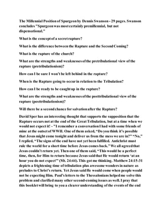 The Millennial Positionof Spurgeonby Dennis Swanson - 29 pages. Swanson
concludes "Spurgeonwas mostcertainly premillennial, but not
dispensational."
What is the conceptof a secretrapture?
What is the difference between the Rapture and the SecondComing?
What is the rapture of the church?
What are the strengths and weaknessesofthe pretribulational view of the
rapture (pretribulationism)?
How can I be sure I won’t be left behind in the rapture?
When is the Rapture going to occurin relation to the Tribulation?
How can I be ready to be caughtup in the rapture?
What are the strengths and weaknessesofthe posttribulational view of the
rapture (posttribulationism)?
Will there be a secondchance for salvationafter the Rapture?
David Sper has an interesting thought that supports the supposition that the
Rapture occurs not at the end of the GreatTribulation, but at a time when we
would not expect it! - "I remember a conversationI had with some friends of
mine at the outsetof WWII. One of them asked, “Do you think it’s possible
that Jesus might come tonight and deliver us from the mess we are in?” “No,”
I replied, “The signs of the end have not yet been fulfilled. Antichrist must
rule the world for a short time before Jesus comes back.”We all agreedthat
Jesus couldn’t return yet. Then one of them said, “This would be a perfect
time, then, for Him to return because Jesus saidthat He would return ‘at an
hour you do not expect'” (Mt. 24:44). This got me thinking. Matthew 24:15-31
depicts a frightening time of tribulation plus awesome wonders in nature as
preludes to Christ’s return. Yet Jesus saidHe would come when people would
not be expecting Him. Paul’s letters to the Thessalonians helpedme solve this
problem and clarified many other second-coming issues as well. I pray that
this bookletwill bring to you a clearerunderstanding of the events of the end
 