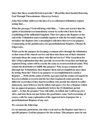 times that these wonderful letters provide." (Read this short bookletKnowing
God Through Thessalonians - DiscoverySeries)
John MacArthur addresses the idea of a so-calledpost-tribulation rapture
noting that…
What the passage("Godwill bring with Him… ") does not teachis that the
spirits of dead believers immediately return to earth with Christ for the
establishing of the millennial kingdom. That view places the Rapture at the
end of the Tribulation and essentiallyequates it with the SecondComing. It
trivializes the Rapture into a meaningless sideshow thatserves no purpose.
Commenting on the pointlessness ofa posttribulational Rapture, Thomas R.
Edgarasks,
What can be the purpose for keeping a remnant alive through the tribulation
so that some of the church survive and then take them out of their situation
and make them the same as those who did not survive? Why keepthem for
this? [The] explanation that they provide an escortfor Jesus does not hold up.
raptured living saints will be exactly the same as resurrecteddead saints. Why
cannot the dead believers fulfill this purpose? Why keep a remnant alive
[through the Tribulation], then Rapture them and accomplishno more than
by letting them die? There is no purpose or accomplishmentin [such] a
Rapture ….With all the saints of all the ages pastand the armies [of angels]in
heaven available as escorts and the fact that [raptured] saints provide no
different escortthan if they had been killed, why permit the church to suffer
immensely, most believers [to] be killed, and spare a few for a Rapture which
has no apparent purpose, immediately before the [Tribulation] period
ends?… Is this the promise? You will suffer, be killed, but I will keepa few
alive, and take them out just before the goodtimes come. Such reasoning, of
course, calls for some explanation of the apparent lack of purpose for a
posttribulational Rapture of any sort.
We cannote the following:
(1) An unusual, portentous, one-time event such as the Rapture must have a
specific purpose. God has purposes for his actions. This purpose must be one
 