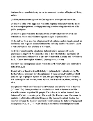 that can be accomplishedonly by such an unusual event as a Rapture of living
saints.
(2) This purpose must agree with God’s generalprinciples of operation.
(3) There is little or no apparent reasonto Rapture believers when the Lord
returns and just prior to setting up the long-awaitedkingdom with all of its
joyful prospects.
(4) There is goodreasonto deliver all who are already believers from the
tribulation, where they would be specialtargets ofpersecution.
(5) To deliver from a period of universal trial and physical destruction such as
the tribulation requires a removal from the earth by death or Rapture. Death
is not appropriate as a promise in Rev 3:10.
(6) Deliverance from the tribulation before it starts agrees withGod’s
previous dealings with Noahand Lot and is directly stated as a principle of
God’s action toward believers in 2Pe 2:9. (“RobertH. Gundry and Revelation
3:10, ” Grace TheologicalJournal3 [Spring 1982], 43–44)
The view that the raptured saints return to earth with Christ also contradicts
John 14:1, 2, 3:
Do not let your heart be troubled; believe in God, believe also in Me. In My
Father’s house are many dwelling places;if it were not so, I would have told
you; for I go to prepare a place for you. If I go and prepare a place for you, I
will come againand receive you to Myself, that where I am, there you may be
also.
The phrases “My Father’s house” and “where I am” clearlyrefer to heaven
(cf. John 7:34). Jesus promised to take believers back to heaven with Him
when He returns to gatherHis people. There has to be a time interval, then,
betweenChrist’s return to gatherHis people (the Rapture) and His return to
earth to establish the millennial kingdom (the SecondComing). During that
interval betweenthe Rapture and the SecondComing, the believers’judgment
takes place (1Co 3:11, 14, 15; 2Co 5:10); a posttribulational Rapture would
 