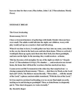 leave no time for that event. (MacArthur, John: 1 & 2 Thessalonians. Moody
Press)
OUR DAILY BREAD
The GreatAwakening
Deuteronomy 34:1–8
I have a treasuredmemory of gatherings with family friends when our boys
were small. The adults would talk into the night; our children, wearywith
play would curl up on a couchor chair and fall asleep.
When it was time to leave, I would gatherour boys into my arms, carry them
to the car, lay them in the back seat, and take them home. When we arrived, I
would pick them up again, tuck them into their beds, kiss them goodnight,
and turn out the light. In the morning they would awaken—athome.
This has become a rich metaphor for me of the night on which we “sleepin
Jesus” (1 Thessalonians 4:14 kjv). We slumber . . . and awakenin our eternal
home, the home that will heal the weariness thathas marked our days.
I came across anOld Testamenttext the other day that surprised me—a
closing comment in Deuteronomy: “Moses. . . died there in Moab, as the Lord
had said” (34:5). The Hebrew means literally, “Mosesdied . . . with the mouth
of the Lord,” a phrase ancientrabbis translated, “With the kiss of the Lord.”
Is it too much to envision God bending over us on our final night on earth,
tucking us in and kissing us goodnight? Then, as John Donne so eloquently
put it, “One short sleeppast, we wake eternally.”
By: David H. Roper
 