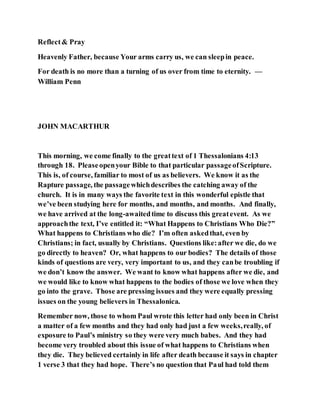 Reflect& Pray
Heavenly Father, because Your arms carry us, we can sleepin peace.
For death is no more than a turning of us over from time to eternity. —
William Penn
JOHN MACARTHUR
This morning, we come finally to the greattext of 1 Thessalonians 4:13
through 18. Pleaseopenyour Bible to that particular passageofScripture.
This is, of course, familiar to most of us as believers. We know it as the
Rapture passage, the passagewhichdescribes the catching away of the
church. It is in many ways the favorite text in this wonderful epistle that
we’ve been studying here for months, and months, and months. And finally,
we have arrived at the long-awaitedtime to discuss this greatevent. As we
approachthe text, I’ve entitled it: “What Happens to Christians Who Die?”
What happens to Christians who die? I’m often askedthat, even by
Christians; in fact, usually by Christians. Questions like:after we die, do we
go directly to heaven? Or, what happens to our bodies? The details of those
kinds of questions are very, very important to us, and they canbe troubling if
we don’t know the answer. We want to know what happens after we die, and
we would like to know what happens to the bodies of those we love when they
go into the grave. Those are pressing issues and they were equally pressing
issues on the young believers in Thessalonica.
Remember now, those to whom Paul wrote this letter had only been in Christ
a matter of a few months and they had only had just a few weeks,really, of
exposure to Paul’s ministry so they were very much babes. And they had
become very troubled about this issue of what happens to Christians when
they die. They believed certainly in life after death because it says in chapter
1 verse 3 that they had hope. There’s no question that Paul had told them
 