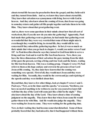 about eternal life because he preachedto them the gospel, and they believed it
and they turned from idols. And so, we know they knew about eternallife.
They knew that salvationwas synonymous with living foreverwith God in
heaven. And they also knew about the coming of Jesus, thatJesus was going
to somedayreturn and gatherall His people togetherand take them to be with
Him. They knew about that greatgathering event.
And so, there were some questions in their minds about how that all sort of
workedout, like if you die now do you miss the gathering? Apparently, Paul
had made that gathering event so glorious, he had made that gathering event
so wonderful that they were very worried that some of them might miss it,
even though they would be living in eternal life, they would still be very
concernedif they missedthe gathering together. In fact, it was so much on
their minds that when you go back to chapter 1, would you notice verses 9 and
10? As Paul describes them he says they turned to God from idols to serve a
living and true God and to wait for His Son from heaven. Now, there you
have the three dimensions of their salvation:the past, turning from the idols
of the past; the present, serving a living and true God; and the future, waiting
for His Son from heaven. This was a waiting group. Chapter2 verse 19, Paul
refers to them as his hope and joy and crownin the presence ofour Lord
Jesus atHis coming. So, they must have known that the coming was
something very special. Firstof all, they would meet Jesus and they were
waiting for Him. Secondly, they would be the crownand joy and rejoicing of
the apostle and they were thrilled about that.
Beyond that, they knew a few other things, look at chapter5 verses 1 and 2.
Paul says, “Now, as to the times and the epochs,” orseasons, “brethren, you
have no need of anything to be written to you for you yourselves know full
well that the day of the Lord will come just like a thief in the night.” They
also knew about the day of the Lord. They knew about a time of coming
judgment on the ungodly. They knew then that when Jesus came He would
gather them to be with Him. And He would also judge the ungodly. They
were waiting for Jesus to come. Theywere waiting for the gathering time.
Now, in their waiting they had become somewhatdisturbed. Some of them
probably feared that they had missed it, that it had happened without them.
 