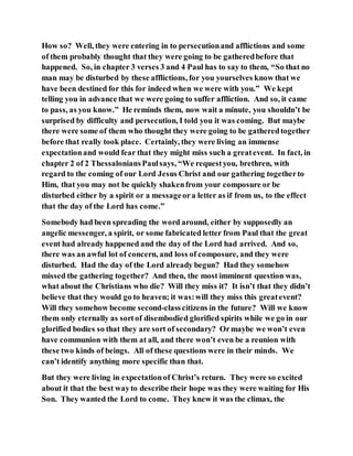How so? Well, they were entering in to persecutionand afflictions and some
of them probably thought that they were going to be gatheredbefore that
happened. So, in chapter 3 verses 3 and 4 Paul has to say to them, “So that no
man may be disturbed by these afflictions, for you yourselves know that we
have been destined for this for indeed when we were with you.” We kept
telling you in advance that we were going to suffer affliction. And so, it came
to pass, as you know.” He reminds them, now wait a minute, you shouldn’t be
surprised by difficulty and persecution, I told you it was coming. But maybe
there were some of them who thought they were going to be gatheredtogether
before that really took place. Certainly, they were living an immense
expectationand would fear that they might miss such a greatevent. In fact, in
chapter 2 of 2 ThessaloniansPaulsays, “We requestyou, brethren, with
regard to the coming of our Lord Jesus Christ and our gathering togetherto
Him, that you may not be quickly shakenfrom your composure or be
disturbed either by a spirit or a messageora letter as if from us, to the effect
that the day of the Lord has come.”
Somebody had been spreading the word around, either by supposedly an
angelic messenger, a spirit, or some fabricated letter from Paul that the great
event had already happened and the day of the Lord had arrived. And so,
there was an awful lot of concern, and loss of composure, and they were
disturbed. Had the day of the Lord already begun? Had they somehow
missed the gathering together? And then, the most imminent question was,
what about the Christians who die? Will they miss it? It isn’t that they didn’t
believe that they would go to heaven; it was:will they miss this greatevent?
Will they somehow become second-classcitizens in the future? Will we know
them only eternally as sortof disembodied glorified spirits while we go in our
glorified bodies so that they are sort of secondary? Ormaybe we won’t even
have communion with them at all, and there won’t even be a reunion with
these two kinds of beings. All of these questions were in their minds. We
can’t identify anything more specific than that.
But they were living in expectationof Christ’s return. They were so excited
about it that the best wayto describe their hope was they were waiting for His
Son. They wanted the Lord to come. They knew it was the climax, the
 