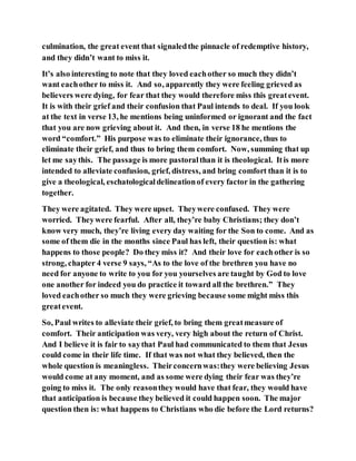 culmination, the great event that signaledthe pinnacle of redemptive history,
and they didn’t want to miss it.
It’s also interesting to note that they loved eachother so much they didn’t
want eachother to miss it. And so, apparently they were feeling grieved as
believers were dying, for fear that they would therefore miss this greatevent.
It is with their grief and their confusion that Paul intends to deal. If you look
at the text in verse 13, he mentions being uninformed or ignorant and the fact
that you are now grieving about it. And then, in verse 18 he mentions the
word “comfort.” His purpose was to eliminate their ignorance, thus to
eliminate their grief, and thus to bring them comfort. Now, summing that up
let me saythis. The passage is more pastoralthan it is theological. Itis more
intended to alleviate confusion, grief, distress, and bring comfort than it is to
give a theological, eschatologicaldelineationof every factor in the gathering
together.
They were agitated. They were upset. Theywere confused. They were
worried. Theywere fearful. After all, they’re baby Christians; they don’t
know very much, they’re living every day waiting for the Son to come. And as
some of them die in the months since Paul has left, their question is: what
happens to those people? Do they miss it? And their love for eachother is so
strong, chapter 4 verse 9 says, “As to the love of the brethren you have no
need for anyone to write to you for you yourselves are taught by God to love
one another for indeed you do practice it toward all the brethren.” They
loved eachother so much they were grieving because some might miss this
greatevent.
So, Paul writes to alleviate their grief, to bring them greatmeasure of
comfort. Their anticipation was very, very high about the return of Christ.
And I believe it is fair to saythat Paul had communicated to them that Jesus
could come in their life time. If that was not what they believed, then the
whole question is meaningless. Theirconcernwas:they were believing Jesus
would come at any moment, and as some were dying their fear was they’re
going to miss it. The only reasonthey would have that fear, they would have
that anticipation is because they believed it could happen soon. The major
question then is: what happens to Christians who die before the Lord returns?
 