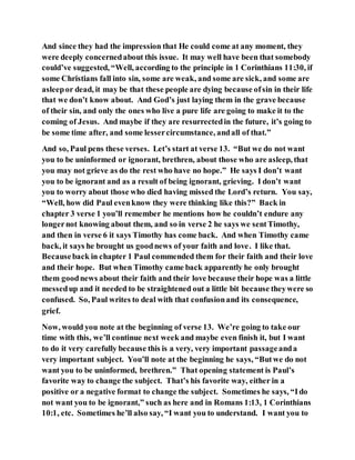 And since they had the impression that He could come at any moment, they
were deeply concernedabout this issue. It may well have been that somebody
could’ve suggested, “Well, according to the principle in 1 Corinthians 11:30, if
some Christians fall into sin, some are weak, and some are sick, and some are
asleepor dead, it may be that these people are dying because ofsin in their life
that we don’t know about. And God’s just laying them in the grave because
of their sin, and only the ones who live a pure life are going to make it to the
coming of Jesus. And maybe if they are resurrectedin the future, it’s going to
be some time after, and some lessercircumstance, andall of that.”
And so, Paul pens these verses. Let’s start at verse 13. “But we do not want
you to be uninformed or ignorant, brethren, about those who are asleep, that
you may not grieve as do the rest who have no hope.” He says I don’t want
you to be ignorant and as a result of being ignorant, grieving. I don’t want
you to worry about those who died having missed the Lord’s return. You say,
“Well, how did Paul evenknow they were thinking like this?” Back in
chapter 3 verse 1 you’ll remember he mentions how he couldn’t endure any
longernot knowing about them, and so in verse 2 he says we sentTimothy,
and then in verse 6 it says Timothy has come back. And when Timothy came
back, it says he brought us goodnews of your faith and love. I like that.
Becauseback in chapter 1 Paul commended them for their faith and their love
and their hope. But when Timothy came back apparently he only brought
them goodnews about their faith and their love because their hope was a little
messedup and it needed to be straightened out a little bit because theywere so
confused. So, Paul writes to deal with that confusionand its consequence,
grief.
Now, would you note at the beginning of verse 13. We’re going to take our
time with this, we’ll continue next week and maybe even finish it, but I want
to do it very carefully because this is a very, very important passageanda
very important subject. You’ll note at the beginning he says, “Butwe do not
want you to be uninformed, brethren.” That opening statement is Paul’s
favorite way to change the subject. That’s his favorite way, either in a
positive or a negative format to change the subject. Sometimes he says, “Ido
not want you to be ignorant,” such as here and in Romans 1:13, 1 Corinthians
10:1, etc. Sometimes he’ll also say, “I want you to understand. I want you to
 