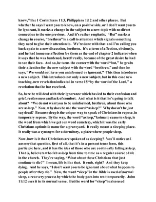 know,” like 1 Corinthians 11:3, Philippians 1:12 and other places. But
whether he says I want you to know, on a positive side, or I don’t want you to
be ignorant, it marks a change in the subject to a new topic with no direct
connectionto the one previous. And it’s rather emphatic. “But” marks a
change in course, “brethren” is a call to attention which signals something
they need to give their attention to. We’re done with that and I’m calling you
back againto a new discussion, brethren. It’s a term of affection, obviously,
and he had immense affectionfor them as the end of chapter 2 indicates when
it says that he was burdened, bereft really, because of the greatdesire he had
to see their face. And so, he turns the cornerwith the word “but,” he grabs
their attention for the new subject with the word “brethren,” and then he
says, “We would not have you uninformed or ignorant.” This then introduces
a new subject. This introduces not only a new subject, but in this case new
teaching, new revelationindicated in verse 15 “by the word of the Lord,” a
revelation that he has received.
So, here he will deal with their ignorance which has led to their confusion and
grief, restlessnessandlack of comfort. And what is it that he’s going to talk
about? “We do not want you to be uninformed, brethren, about those who
are asleep.” Now, whydoes he use the word “asleep?” Whydoesn’t he just
say dead? Becausesleepis the unique way to speak of Christians in repose, in
temporary repose. Bythe way, the word “asleep,”koima to cause to sleep, is
the word from which we getour word cemetery, which it was the early
Christians optimistic name for a graveyard. It really meant a sleeping place.
It really was a synonym for a dormitory, a place where people sleep.
Now, how is it that Christians are spokenof as sleeping? You’ll notice as I
answerthat question, first of all, that it’s in a present tense form, this
participle here, and it has the idea of those who are continually falling asleep.
That is, believers who fall asleepfrom time to time as a regular course of life
in the church. They’re saying, “What about these Christians that just
continue to die?” I mean, life is like that. It ends, right? And they keep
dying. And he says, “I don’t want you to be ignorant about what happens to
people after they die.” Now, the word “sleep” in the Bible is used of normal
sleep, a recoveryprocess by which the body goes into rest temporarily. John
11:12 uses it in its normal sense. Butthe word for “sleep” is also used
 