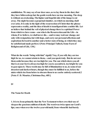 annihilation. We may say of our dear ones, as we lay them in the dust, that
they have fallen asleep;but the gentle words have no true meaning. The sleep
is without an awakening. The higher and hopeful side of the image is cut
away. The night becomes a perpetual slumber, on which no morning shall
ever arise. It is only in the light of the resurrection of Christ that the phrase
represents a reality, and the idea of death is transfigured into a nobler life. Let
us believe that behind the veil of physical change there is a spiritual Power
from which we have come—one who is the Resurrectionand the Life—in
whom, if we believe, we shall never die,—and we may wait our change, not
only with resignation, but with hope, and carry our personal affections and
aspirations forward to another and a better state of being, in which they may
be satisfiedand made perfect.1 [Note:Principal Tulloch, Some Facts of
Religionand of Life, 138.]
What do the words “bring with him” signify? Say, if you will, they are too
high for us, we cannot attain to them,—and you speak truly. But do not cast
them aside because they are too high for you. The sun which shows you all
that is at your feet is always too high for you to ascendto it, too bright for you
to gaze upon it. These words may be full of illumination to us, in some of our
dreariestand darkesthours, though they must be fulfilled to us, before the
mists which rise from below to obscure them to us canbe entirely scattered.2
[Note:F. D. Maurice, Christmas Day, 405.]
IV
The Name for Death
1. It is to Jesus primarily that the New Testamentwriters owe their use of
sleepas the gracious emblem of death. The word was twice upon our Lord’s
lips; once when over the twelve-year-oldmaid, from whom life had barely
 
