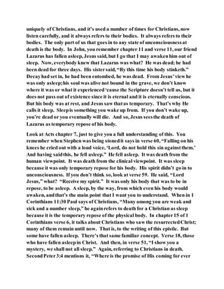 uniquely of Christians, and it’s used a number of times for Christians, now
listen carefully, and it always refers to their bodies. It always refers to their
bodies. The only part of us that goes in to any state of unconsciousnessat
death is the body. In John, you remember chapter 11 and verse 11, our friend
Lazarus has fallen asleep, Jesus said, but I go that I may awakenhim out of
sleep. Now, everybody knew that Lazarus was what? He was dead; he had
been dead for three days. His sistersaid, “By this time his body stinketh.”
Decayhad set in, he had been entombed, he was dead. From Jesus’view he
was only asleep;his soul was alive not bound in the grave, we don’t know
where it was or what it experienced‘cause the Scripture doesn’t tell us, but it
does not pass out of existence since it is eternal and it is eternally conscious.
But his body was at rest, and Jesus saw thatas temporary. That’s why He
calls it sleep. Sleepis something you wake up from. If you don’t wake up,
you’re dead or you eventually will die. And so, Jesus seesthe death of
Lazarus as temporary repose of his body.
Look at Acts chapter 7, just to give you a full understanding of this. You
remember when Stephen was being stonedit says in verse 60, “Falling on his
knees he cried out with a loud voice, ‘Lord, do not hold this sin againstthem.’
And having saidthis, he fell asleep.” He fell asleep. It was death from the
human viewpoint. It was death from the clinical viewpoint. It was sleep
because it was only temporary repose for his body. His spirit didn’t go in to
unconsciousness. If you don’t think so, look at verse 59. He said, “Lord
Jesus,” what? “Receive my spirit.” It was only his body that was to be in
repose, to be asleep. A sleep, by the way, from which even his body would
awaken, andthat’s the main point that I want you to understand. When in 1
Corinthians 11:30 Paul says of Christians, “Many among you are weak and
sick and a number sleep,” he againrefers to death for a Christian as sleep
because it is the temporary repose of the physical body. In chapter15 of 1
Corinthians verse 6, it talks about Christians who saw the resurrectedChrist;
many of them remain until now. That is, to the writing of this epistle. But
some have fallen asleep. There’s that same familiar concept. Verse 18, those
who have fallen asleepin Christ. And then, in verse 51, “I show you a
mystery, we shall not all sleep.” Again, referring to Christians in death.
SecondPeter3:4 mentions it, “Where is the promise of His coming for ever
 