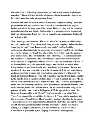 since the fathers fell asleepall continues just as it was from the beginning of
creation.” There, it is the wistful anticipation of unbelievers that those who
have died have died only a temporary death.
But for Christians the term is accurate, forit is a temporary thing. Even for
pagans there will be a resurrection. There is a sense in which the pagan
bodies only sleep, for they too will be raised. However, they will be raisedto
eternal damnation and death. And so, thus it is not appropriate to speak of
theirs as a temporary death, therefore a sleep, but as a permanent death and
not a sleepat all.
Now, let me go a step further. The term “sleep” orthe conceptof sleepdoes
not refer to the soul. There is no such thing as souls sleeping. When Stephen
was dying he said, “Lord Jesus, receive my spirit.” And he had the
anticipation of entering into the conscious presence ofJesus Christ. Nowhere
does the Scripture ever teachthat at any time foreverthe spirit of a person is
ever unconscious. That’s whatmakes hell so terrible. It is consciousnessin
the absence ofGod forever. That’s what makes heaven so wonderful; it is
consciousnessofthe presence of God forever. And you remember in Luke 16
as Jesus told the story of Lazarus the beggarand the rich man that when
Lazarus died he was immediately and consciouslyin Abraham’s bosom and
comforted. And you remember when the rich man died, he was immediately
and consciouslyin torment and cried out for someone to give him waterto
touch his tormented tongue. You will remember that in 2 Corinthians chapter
5, the apostle Paul looks atdeath for a believer, and in verse 8 he says, “To be
absent from the body is to be at home with the Lord.” There’s no purgatory,
there’s no intermediary condition, there’s no state of unconsciousnessorsemi-
consciousness, there’s no spiritual coma. To be absentfrom the body, to be
present with the Lord. And in Philippians 1:23 the apostle Paul says, “Far
better to depart and be with Christ.” You’re either here or with Christ.
There’s no intermediary condition for the saved. They go to be receivedinto
the presence ofJesus Christ. There’s no intermediary place for the damned.
They go into conscious punishment and torment. But while that spirit of that
dead Christian goes immediately into the presence ofChrist, that body is
asleep, it is in repose, it is in rest, it is in a dormitory, as it were, and a
Christian in a graveyardis just sleeping in the dorm, nothing more.
 