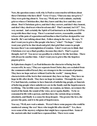 Now, the question comes:well, why is Paul so concernedto tell them about
these Christians who have died? Verse 13 says, “Thatyou may not grieve.”
They were grieving about it. You say, “Well, now wait a minute, anybody
grieves when a Christian dies, that they know and they love and they care
about. Don’t Christians grieve, and don’t they sorrow, and don’t they lament,
and don’t they shed tears when loved ones die? That’s normal, isn’t it?” Yes,
very normal. And certainly the Spirit of God instructs us in Romans 12:15 to
weepwith those that weep. There’s a normal sorrow, reasonable,sensible
release ofthe pain of separationand loneliness that God has designedfor our
benefit. He’s not talking about that. Follow along in the verse. He says, “I
don’t want you to grieve like people who have,” what? “No hope.” I don’t
want your grief to be that dead-end grief, that grief that comes to people
because there’s no contemplation of reunion. I don’t want you to think that
Christians ever saya final goodbye, because they don’t. That’s a great
thought, isn’t it? You never saygoodbye to a believer for the lasttime. There
will always be another time. I don’t want you to grieve like the hopeless
pagans grieve.
In Ephesians chapter 2, as Paul delineates the characterofbeing lost, the
essenceofit, he says, “Theyare separate from Christ, they are excluded from
the commonwealthof Israel, they are strangers to the covenants of promise.
They have no hope and are without God in the world.” Among those
characteristicsofthe lostis that statement: they have no hope. They have no
hope in life after death. They have no hope in reunion. Through the years
I’ve had funerals, continue to have funerals of unbelieving people, or funerals
of believing people where unbelievers are in the family and the hopelessnessis
terrifying. The terrible sense of finality: no reunion, no future, nevermore the
touch of the hand, the sound of the voice, never again, finality. To be so
consumed in life with a person, and then have the curtain drop so totally,
absolutely, and finally is a cause fordeep despair. The greaterthe love, the
greaterthe pain, and it is the pain of hopelessness.
You say, “Well, now wait a minute. Weren’t there some pagans who could be
numbered among ‘the rest’ there who taught life after death?” Yes, there
were some of the mystery religions that might have espousedthat. Some of
the ancientcults that would have espousedthat. There were some
 