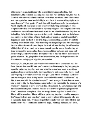 philosophers in ancienttimes who taught there was an afterlife. But
nonetheless, the common teaching was that this was all there was, this was it.
Catullus sort of wrote of the common view when he wrote, “The sun canset
and rise again, but once our brief light sets there is one unending night to be
slept through.” End quote. People live with hopelessnessforthe most part.
And I might add, that evenpeople who were believing philosophers who
taught an afterlife or who were in to mystery religions that taught an afterlife
could never be confident about their wish for an afterlife because they had no
indwelling Holy Spirit to vouch safe that reality to them. And so, their hope
was subjectto the whims of their flesh and a whimsicalkind of hope that’s
dependent upon the flesh is no firm hope, no sound hope, and so it’s safe to
say they are without hope. Non-believing but religious people who are taught
there’s a life after death cancling to the wish without having the affirmation
of God that it’s true. And so, in some casesit may be worse than having no
hope because it’s hope and no hope, hope and then no hope, and hope and
then no hope, and it vacillates. Betterto come to finality about no hope and
get on with life. So, people live with hopelessness,and the hopelessness, the
fear of never being againtogether, no reunion.
Paul says, “Look, I know you’re concernedabout those Christians that die
from time to time and I know you’re concernedthat maybe they’re going to
miss the gathering togetherand you loved them and you want to see them
againand you want them to be there and they’re not going to be there. And
you’re going to wonder: where do they go? And where are they? And how
can we recognize them if they’re not there in bodily form? And it won’t be
like it was, and will the reunion happen?” And he says, “Look, Idon’t want
you to grieve like the hopeless pagans who have no comfort in the promise of a
reunion.” Reunion is here, beloved, it is. It is also in the very terminology of 2
Thessalonians chapter2 verse 1 when it’s called“our gathering togetherto
Him.” As we are brought to Him, we are gatheredtogetherto eachother.
There will be reunion. There will be a gathering together. And he says you
don’t need to fear, and you don’t need to grieve about it like people who are
looking at a dead end. We need to get that somehow deeply embedded in our
hearts, don’t we? That is our confident hope. Partings here are just brief.
 