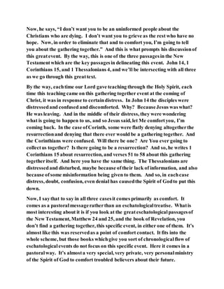 Now, he says, “I don’t want you to be an uninformed people about the
Christians who are dying. I don’t want you to grieve as the rest who have no
hope. Now, in order to eliminate that and to comfort you, I’m going to tell
you about the gathering together.” And this is what prompts his discussionof
this greatevent. By the way, this is one of the three passagesin the New
Testamentwhich are the key passagesin delineating this event. John 14, 1
Corinthians 15, and 1 Thessalonians 4, and we’ll be intersecting with all three
as we go through this greattext.
By the way, eachtime our Lord gave teaching through the Holy Spirit, each
time this teaching came on this gathering together event at the coming of
Christ, it was in response to certaindistress. In John 14 the disciples were
distressedand confused and discomforted. Why? BecauseJesus waswhat?
He was leaving. And in the middle of their distress, they were wondering
what is going to happen to us, and so Jesus said, let Me comfortyou, I’m
coming back. In the case ofCorinth, some were flatly denying altogetherthe
resurrectionand denying that there ever would be a gathering together. And
the Corinthians were confused. Will there be one? Are You ever going to
collectus together? Is there going to be a resurrection? And so, he writes 1
Corinthians 15 about resurrection, and verses 51 to 58 about this gathering
togetheritself. And here you have the same thing. The Thessalonians are
distressedand disturbed, maybe because oftheir lack of information, and also
because ofsome misinformation being given to them. And so, in eachcase
distress, doubt, confusion, even denial has causedthe Spirit of Godto put this
down.
Now, I saythat to say in all three casesit comes primarily as comfort. It
comes as a pastoralmessageratherthan an eschatologicaltreatise. Whatis
most interesting about it is if you look at the greateschatologicalpassagesof
the New Testament, Matthew 24 and 25, and the book of Revelation, you
don’t find a gathering together, this specific event, in either one of them. It’s
almost like this was reservedas a point of comfort contact. It fits into the
whole scheme, but those books whichgive you sort of chronologicalflow of
eschatologicalevents do not focus on this specific event. Here it comes in a
pastoralway. It’s almosta very special, very private, very personalministry
of the Spirit of God to comfort troubled believers about their future.
 
