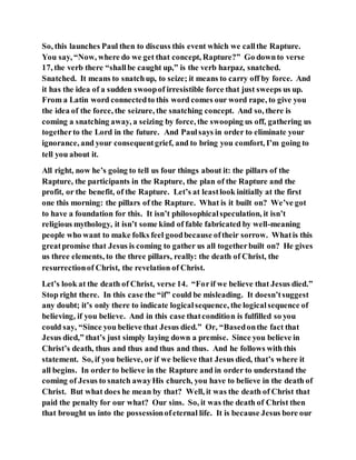 So, this launches Paul then to discuss this event which we callthe Rapture.
You say, “Now, where do we get that concept, Rapture?” Go downto verse
17, the verb there “shallbe caught up,” is the verb harpaz, snatched.
Snatched. It means to snatchup, to seize; it means to carry off by force. And
it has the idea of a sudden swoopof irresistible force that just sweeps us up.
From a Latin word connectedto this word comes our word rape, to give you
the idea of the force, the seizure, the snatching concept. And so, there is
coming a snatching away, a seizing by force, the swooping us off, gathering us
togetherto the Lord in the future. And Paulsays in order to eliminate your
ignorance, and your consequentgrief, and to bring you comfort, I’m going to
tell you about it.
All right, now he’s going to tell us four things about it: the pillars of the
Rapture, the participants in the Rapture, the plan of the Rapture and the
profit, or the benefit, of the Rapture. Let’s at leastlook initially at the first
one this morning: the pillars of the Rapture. What is it built on? We’ve got
to have a foundation for this. It isn’t philosophicalspeculation, it isn’t
religious mythology, it isn’t some kind of fable fabricated by well-meaning
people who want to make folks feel goodbecause oftheir sorrow. Whatis this
greatpromise that Jesus is coming to gather us all togetherbuilt on? He gives
us three elements, to the three pillars, really: the death of Christ, the
resurrectionof Christ, the revelation of Christ.
Let’s look at the death of Christ, verse 14. “Forif we believe that Jesus died.”
Stop right there. In this case the “if” could be misleading. It doesn’tsuggest
any doubt; it’s only there to indicate logicalsequence, the logicalsequence of
believing, if you believe. And in this case thatcondition is fulfilled so you
could say, “Since you believe that Jesus died.” Or, “Basedonthe fact that
Jesus died,” that’s just simply laying down a premise. Since you believe in
Christ’s death, thus and thus and thus and thus. And he follows with this
statement. So, if you believe, or if we believe that Jesus died, that’s where it
all begins. In order to believe in the Rapture and in order to understand the
coming of Jesus to snatch awayHis church, you have to believe in the death of
Christ. But what does he mean by that? Well, it was the death of Christ that
paid the penalty for our what? Our sins. So, it was the death of Christ then
that brought us into the possessionofeternal life. It is because Jesus bore our
 