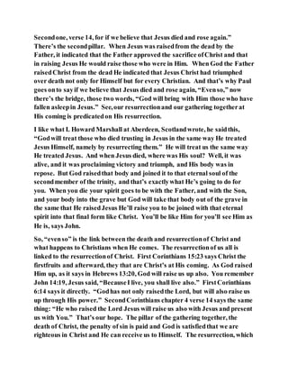 Secondone, verse 14, for if we believe that Jesus died and rose again.”
There’s the secondpillar. When Jesus was raisedfrom the dead by the
Father, it indicated that the Father approved the sacrifice ofChrist and that
in raising Jesus He would raise those who were in Him. When God the Father
raisedChrist from the dead He indicated that Jesus Christ had triumphed
over death not only for Himself but for every Christian. And that’s why Paul
goes onto sayif we believe that Jesus died and rose again, “Evenso,” now
there’s the bridge, those two words, “God will bring with Him those who have
fallen asleepin Jesus.” See,our resurrectionand our gathering togetherat
His coming is predicatedon His resurrection.
I like what I. Howard Marshall at Aberdeen, Scotlandwrote, he saidthis,
“Godwill treat those who died trusting in Jesus in the same way He treated
Jesus Himself, namely by resurrecting them.” He will treat us the same way
He treated Jesus. And when Jesus died, where was His soul? Well, it was
alive, and it was proclaiming victory and triumph, and His body was in
repose. But God raisedthat body and joined it to that eternal soul of the
secondmember of the trinity, and that’s exactlywhat He’s going to do for
you. When you die your spirit goes to be with the Father, and with the Son,
and your body into the grave but God will take that body out of the grave in
the same that He raisedJesus He’ll raise you to be joined with that eternal
spirit into that final form like Christ. You’ll be like Him for you’ll see Him as
He is, says John.
So, “evenso” is the link between the death and resurrectionof Christ and
what happens to Christians when He comes. The resurrectionof us all is
linked to the resurrectionof Christ. First Corinthians 15:23 says Christ the
firstfruits and afterward, they that are Christ’s at His coming. As God raised
Him up, as it says in Hebrews 13:20, God will raise us up also. You remember
John 14:19, Jesus said, “BecauseI live, you shall live also.” FirstCorinthians
6:14 says it directly. “Godhas not only raisedthe Lord, but will also raise us
up through His power.” SecondCorinthians chapter 4 verse 14 says the same
thing: “He who raised the Lord Jesus will raise us also with Jesus and present
us with You.” That’s our hope. The pillar of the gathering together, the
death of Christ, the penalty of sin is paid and God is satisfiedthat we are
righteous in Christ and He can receive us to Himself. The resurrection, which
 
