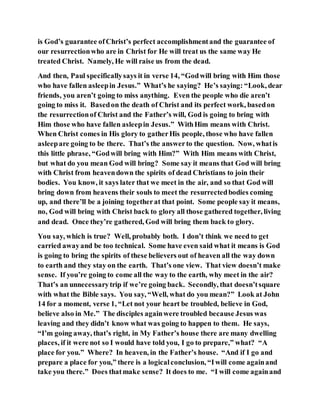 is God’s guarantee ofChrist’s perfect accomplishmentand the guarantee of
our resurrectionwho are in Christ for He will treat us the same way He
treated Christ. Namely, He will raise us from the dead.
And then, Paul specificallysays it in verse 14, “Godwill bring with Him those
who have fallen asleepin Jesus.” What’s he saying? He’s saying: “Look, dear
friends, you aren’t going to miss anything. Even the people who die aren’t
going to miss it. Basedon the death of Christ and its perfect work, basedon
the resurrectionof Christ and the Father’s will, God is going to bring with
Him those who have fallen asleepin Jesus.” WithHim means with Christ.
When Christ comes in His glory to gatherHis people, those who have fallen
asleepare going to be there. That’s the answerto the question. Now, whatis
this little phrase, “Godwill bring with Him?” With Him means with Christ,
but what do you mean God will bring? Some say it means that God will bring
with Christ from heavendown the spirits of dead Christians to join their
bodies. You know, it says later that we meet in the air, and so that God will
bring down from heavens their souls to meet the resurrectedbodies coming
up, and there’ll be a joining togetherat that point. Some people say it means,
no, God will bring with Christ back to glory all those gathered together, living
and dead. Once they’re gathered, God will bring them back to glory.
You say, which is true? Well, probably both. I don’t think we need to get
carried awayand be too technical. Some have even said what it means is God
is going to bring the spirits of these believers out of heaven all the way down
to earth and they stay on the earth. That’s one view. That view doesn’t make
sense. If you’re going to come all the way to the earth, why meet in the air?
That’s an unnecessarytrip if we’re going back. Secondly, that doesn’tsquare
with what the Bible says. You say, “Well, what do you mean?” Look at John
14 for a moment, verse 1, “Let not your heart be troubled, believe in God,
believe also in Me.” The disciples againwere troubled because Jesus was
leaving and they didn’t know what was going to happen to them. He says,
“I’m going away, that’s right, in My Father’s house there are many dwelling
places, if it were not so I would have told you, I go to prepare,” what? “A
place for you.” Where? In heaven, in the Father’s house. “And if I go and
prepare a place for you,” there is a logicalconclusion, “Iwill come againand
take you there.” Does thatmake sense? It does to me. “I will come againand
 