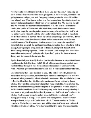 receive you to Myselfthat where I am there you may be also.” I’m going up
there to the Father’s house and I am going to fix a place for you, and then I’m
going to come and get you, and I’m going to take you to the place I fixed for
you where I am. That has to be heaven. So, we conclude then that when Jesus
gathers believers together, which way are we going? Up. We meet in the air
and we continue the heavenwardmovement. Yes, it’s fair to say that our
spirits, the spirits of Christians who have died, come down to meet those
bodies, but once the meeting takes place, we are gathered togetherto Christ.
He gathers us to Himself, and He takes us to where He is, which is clearlyin
the Father’s house in heaven where He’s been preparing a place for us. There
has to be, then, some time interval there before to return to earth for the
establishment of the Kingdom. And so, when Jesus comes, he says God’s
going to bring along all the gatheredtogether, including those who have fallen
asleep, God’s going to bring them all to Himself, along with Jesus Christ.
That’s the gathering together. That’s the event. And he says that those who
have fallen asleeparen’t going to miss it, so don’t grieve for those who are
dying, and for yourself should you die.
Again, I remind you, it really is clearthat they had reasonto expect that Jesus
could come in their life time, right? Or all of these questions wouldn’t have
existed if they thought it was thousands and thousands of years down the
road. Paulhad given them the impression that it could come in their life time.
One other note that I just mention to you. The end of verse 14, those who
have fallen asleepin Jesus, the best way to understand that phrase is a sort of
phrase of what you could call attendant circumstance. The use of dia here can
reflectthe idea that they died in a circumstance ofbeing relatedto Jesus
Christ. They died in a situation where they were relatedto Jesus Christ. So,
all who have temporarily gone into repose in the graves as to their physical
bodies in relationship to Jesus Christ are going to be there at the gathering. I
just want to let you know, folks, that if you’re ever in Christ, you’re always in
Christ. And you canbe spokenofas being in Christ even though you’re
asleep, your body is asleep. It’s a permanent designation. We have fallen
asleepin Jesus, it says in 1 Corinthians 15:18. Those who died in Christ
remain in Christ forever and ever, and will be risen in Christ, and collected
with the restwho are alive. Now, that’s just the first part. The goodpart is
 