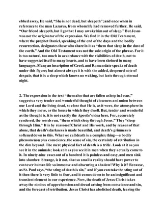 ebbed away, He said, “She is not dead, but sleepeth”;and once when in
reference to the man Lazarus, from whom life had removed further, He said,
“Our friend sleepeth, but I go that I may awake him out of sleep.” But Jesus
was not the originator of the expression. We find it in the Old Testament,
where the prophet Daniel, speaking of the end of the days and the bodily
resurrection, designates those who share in it as “them that sleepin the dust of
the earth.” And the Old Testamentwas not the sole origin of the phrase. For it
is too natural, too much in accordance withthe visibilities of death, not to
have suggesteditself to many hearts, and to have been shrined in many
languages. Manyan inscription of Greek and Roman date speaks ofdeath
under this figure; but almost always it is with the added, deepened note of
despair, that it is a sleepwhich knows no waking, but lasts through eternal
night.
2. The expressionin the text “them also that are fallen asleepin Jesus,”
suggestsa very tender and wonderful thought of closeness andunion between
our Lord and the living dead, so close that He is, as it were, the atmosphere in
which they move, or the house in which they dwell. But, tender and wonderful
as the thought is, it is not exactly the Apostle’s idea here. For, accurately
rendered, the words run, “them which sleepthrough Jesus.” They“sleep
through Him.” It is by reasonofChrist and His work, and by reasonof that
alone, that death’s darkness is made beautiful, and death’s grimness is
softeneddown to this. What we calldeath is a complex thing—a bodily
phenomenon plus conscience, the sense of sin, the certainty of retribution in
the dim beyond. The mere physical fact of death is a trifle. Look at it as you
see it in the animals; look at it as you see it in men when they actually come to
it. In ninety-nine casesout of a hundred it is painless and easy, and men sink
into slumber. Strange, is it not, that so small a reality should have power to
castover human life so immense and obscuring a shadow!Why is it? Because,
as St. Paul says, “the sting of death is sin,” and if you can take the sting out of
it then there is very little to fear, and it comes downto be an insignificant and
transient element in our experience. Now, the death of Jesus Christ takes
awaythe nimbus of apprehensionand dread arising from conscienceand sin,
and the forecastofretribution. Jesus Christ has abolished death, leaving the
 