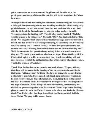 yet to come when we see one more of the pillars and then the plan, the
participants and the profit from this, but that will be for next time. Let’s bow
in prayer.
While your heads are bowed for just a moment, I was reading this week about
a little girl, five-year-old girl who was watching her brother die of a very, very
painful disease. He was much older than she, and she loved him a lot. And
after he died and the funeral was over she said to her mother, she said,
“Mommy, where did brother go?” To which her mother replied, “Well, he
went to heaven to be with Jesus.” She said, “Oh.” And that satisfiedher little
mind. Notlong after that, she heard her mother having a conversationwith a
friend, and her mother was weeping and saying, “I’ve lost my son, I’ve lostmy
son, I’ve lost my son.” Later in the day, the little five-year-old went to her
mother and said, “Mommy, is somebody lost when we know where they are?”
Well, the answerto that question is no, nobody is lost when we know where
they are. We don’t grieve as those who have no hope. Those thathave died in
Christ, their spirit is in His presence, their body is asleepand they will not
miss the greatevent of the gathering togetherof the church when Jesus comes.
That is the promise of Scripture.
Thank You, Father, for such a promise and such a hope. We pray this day
that there will be no one in the hearing of this messagewho does not live in
that hope. Father, we pray for those who have no hope, who look at death as
a blind alley, a dark hallway, a dead-end street, have no hope of reunion, no
hope of resurrection, no hope of eternal joy. God, bring them to the Savior
this day. Save them, Lord. Save them with Your grace, that they might have
the hope of those in Christ, living and have fallen asleep, that somedaywe
shall all be gatheredtogetherto be foreverwith Christ, to go to the dwelling
place prepared for us in the Father’s house to be where our Savior is. How we
thank You, Father, that that hope is available to all who put their faith in
Jesus Christ. We pray in His name. Amen.
JOHN MACARTHUR
 