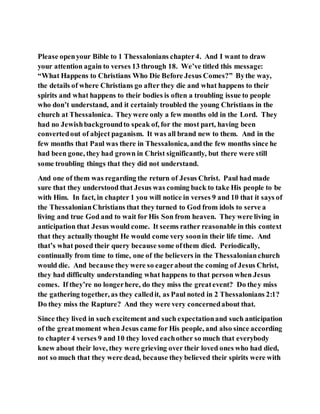 Please openyour Bible to 1 Thessalonians chapter4. And I want to draw
your attention again to verses 13 through 18. We’ve titled this message:
“What Happens to Christians Who Die Before Jesus Comes?” Bythe way,
the details of where Christians go after they die and what happens to their
spirits and what happens to their bodies is often a troubling issue to people
who don’t understand, and it certainly troubled the young Christians in the
church at Thessalonica. Theywere only a few months old in the Lord. They
had no Jewishbackgroundto speak of, for the most part, having been
convertedout of abject paganism. It was all brand new to them. And in the
few months that Paul was there in Thessalonica, andthe few months since he
had been gone, they had grown in Christ significantly, but there were still
some troubling things that they did not understand.
And one of them was regarding the return of Jesus Christ. Paul had made
sure that they understood that Jesus was coming back to take His people to be
with Him. In fact, in chapter 1 you will notice in verses 9 and 10 that it says of
the ThessalonianChristians that they turned to God from idols to serve a
living and true God and to wait for His Son from heaven. They were living in
anticipation that Jesus would come. It seems rather reasonable in this context
that they actually thought He would come very soonin their life time. And
that’s what posed their query because some ofthem died. Periodically,
continually from time to time, one of the believers in the Thessalonianchurch
would die. And because they were so eagerabout the coming of Jesus Christ,
they had difficulty understanding what happens to that person when Jesus
comes. If they’re no longerhere, do they miss the greatevent? Do they miss
the gathering together, as they calledit, as Paul noted in 2 Thessalonians 2:1?
Do they miss the Rapture? And they were very concernedabout that.
Since they lived in such excitement and such expectationand such anticipation
of the greatmoment when Jesus came for His people, and also since according
to chapter 4 verses 9 and 10 they loved eachother so much that everybody
knew about their love, they were grieving over their loved ones who had died,
not so much that they were dead, because they believed their spirits were with
 