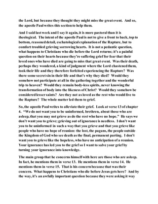 the Lord, but because they thought they might miss the greatevent. And so,
the apostle Paulwrites this sectionto help them.
And I said lastweek and I say it again, it is more pastoralthan it is
theological. The intent of the apostle Paul is not to give a front to back, top to
bottom, reasoneddetail, eschatologicalexplanationof the Rapture, but to
comfort troubled grieving sorrowing hearts. It is not a pedantic question,
what happens to Christians who die before the Lord returns; it’s a painful
question on their hearts because they’re suffering grief for fear that their
loved ones who have died are going to miss that great event. Was their death,
perhaps they wondered, a kind of judgment where the Lord chastenedthem,
took their life and they therefore forfeited experiencing the Rapture? Was
there some secretsin in their life and that’s why they died? Would they
somehow not participate at all in the gathering togetherand the wonderful
trip to heaven? Would they remain body-less spirits, never knowing the
transformation of body into the likeness ofChrist? Would they somehow be
consideredlessersaints? Are they not as loved as the rest who would live to
the Rapture? The whole matter led them to grief.
So, the apostle Paulwrites to alleviate their grief. Look at verse 13 of chapter
4. “We do not want you to be uninformed, brethren, about those who are
asleep, that you may not grieve as do the rest who have no hope.” He says we
don’t want you to grieve; grieving out of ignorance is needless. I don’t want
you to be uninformed in such a waythat you grieve and that you grieve like
people who have no hope of reunion: the lost, the pagans, the people outside
the Kingdom of God who see death as the final, permanent parting. I don’t
want you to grieve like the hopeless, who have no anticipation of a reunion.
Your ignorance has led you to the grief so I want to salve your grief by
turning your ignorance into knowledge.
The main group that he concerns himselfwith here are those who are asleep.
In fact, he mentions them in verse 13. He mentions them in verse 14. He
mentions them in verse 15. That is his concernbecause that was their
concern. What happens to Christians who die before Jesus gets here? And by
the way, it’s an awfully important question because theywere asking it way
 