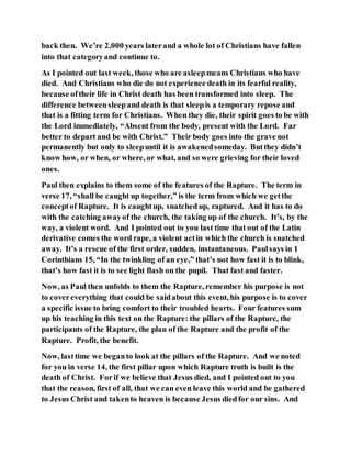back then. We’re 2,000 years laterand a whole lot of Christians have fallen
into that categoryand continue to.
As I pointed out last week, those who are asleepmeans Christians who have
died. And Christians who die do not experience death in its fearful reality,
because oftheir life in Christ death has been transformed into sleep. The
difference betweensleepand death is that sleepis a temporary repose and
that is a fitting term for Christians. When they die, their spirit goes to be with
the Lord immediately, “Absent from the body, present with the Lord. Far
better to depart and be with Christ.” Their body goes into the grave not
permanently but only to sleepuntil it is awakenedsomeday. Butthey didn’t
know how, or when, or where, or what, and so were grieving for their loved
ones.
Paul then explains to them some of the features of the Rapture. The term in
verse 17, “shall be caught up together,” is the term from which we getthe
conceptof Rapture. It is caughtup, snatchedup, raptured. And it has to do
with the catching awayof the church, the taking up of the church. It’s, by the
way, a violent word. And I pointed out to you last time that out of the Latin
derivative comes the word rape, a violent actin which the church is snatched
away. It’s a rescue of the first order, sudden, instantaneous. Paulsays in 1
Corinthians 15, “In the twinkling of an eye,” that’s not how fast it is to blink,
that’s how fast it is to see light flash on the pupil. That fast and faster.
Now, as Paul then unfolds to them the Rapture, remember his purpose is not
to covereverything that could be saidabout this event, his purpose is to cover
a specific issue to bring comfort to their troubled hearts. Four features sum
up his teaching in this text on the Rapture: the pillars of the Rapture, the
participants of the Rapture, the plan of the Rapture and the profit of the
Rapture. Profit, the benefit.
Now, lasttime we beganto look at the pillars of the Rapture. And we noted
for you in verse 14, the first pillar upon which Rapture truth is built is the
death of Christ. Forif we believe that Jesus died, and I pointed out to you
that the reason, first of all, that we can even leave this world and be gathered
to Jesus Christ and takento heaven is because Jesus diedfor our sins. And
 
