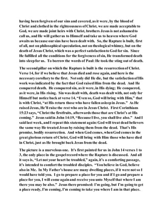 having been forgiven of our sins and covered, as it were, by the blood of
Christ and clothed in the righteousness ofChrist, we are made acceptable to
God, we are made joint heirs with Christ, brothers Jesus is not ashamedto
call us, and He will gatherus to Himself and take us to heaven where God
awaits us because oursins have been dealt with. So, the Rapture is built, first
of all, not on philosophical speculation, not on theologicalwhimsy, but on the
death of Jesus Christ, which was a perfect satisfactionto God for sin. Since
He fulfilled all the conditions for the forgiveness ofsin, He transformed death
into sleepfor us. To borrow the words of Paul: He took the sting out of death.
The secondpillar on which the Rapture is built is the resurrectionof Christ.
Verse 14, for if we believe that Jesus died and rose again, and here is the
necessarycorollaryto the first. Notonly did He die, but the satisfactionofHis
work was indicated by the fact that God raisedHim from the dead. And He
conquered death. He conquered sin, as it were, in His dying; He conquered,
as it were, in His rising. Sin was dealt with, death was dealt with, not only for
Himself but notice back at verse 14, “Even so, God will bring with Him,” that
is with Christ, “at His return those who have fallen asleepin Jesus.” As He
raisedJesus, He’ll raise the rest who are in Jesus Christ. First Corinthians
15:23 says, “Christ the firstfruits, afterwards those that are Christ’s at His
coming.” Jesus saidin John 14:19, “BecauseI live, you shall live also.” And I
said last week, andI repeat this statement again:God will treat dead believers
the same way He treated Jesus by raising them from the dead. That’s His
promise, bodily resurrection. And when God comes, whenGod comes in the
greatglorious return of Christ, God will bring with Him those who have died
in Christ, just as He brought back Jesus from the dead.
The picture is a marvelous one. It’s first painted for us in John 14 verses 1 to
3, the only place in the gospelrecordwhere the Rapture is discussed. And all
it says is, “Let not your heart be troubled,” again, it’s a comforting passage,
it’s intended to comfort the troubled disciples. “Youbelieve in God, believe
also in Me. In My Father’s house are many dwelling places, if it were not so I
would have told you. I go to prepare a place for you and if I go and prepare a
place for you, I will come againand receive you unto Myself that where I am
there you may be also.” Jesus there promised: I’m going, but I’m going to get
a place ready, I’m coming, I’m coming to take you where I am in that place.
 
