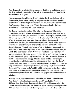 And the promise here is that in the same way that God brought Jesus out of
the dead and took Him to glory, God will bring us out of the graves who are
dead and take us to glory.
Now, remember, the spirits are alreadywith the Lord, but the body will be
resurrected, joined to that already in the presence ofGod’s spirit, and the
combination of that is the glorified saint in the image of Christ who abides in
God’s presence foreverand ever. This is the resurrection, by the way,
describedin 1 Corinthians 15:35 and following.
So, those are just review points. The pillars of the death of Christ, the
resurrectionof Christ hold up the doctrine of the Rapture. The third one is
the revelationof Christ, the revelation of Christ. Paul says in verse 15, “For
this we say to you, this teaching about the Rapture, by the Word of the Lord.”
What he is saying is not only is the Rapture built on the death and
resurrectionof Christ, but on direct revelation from Christ. “This we say to
you” has the tone of an inspired writer who has revealedwhat God has
disclosedto him. That phrase, “by the Word of the Lord,” means a divine
utterance. Paul was literally giving to the Thessalonians whatcame from the
Lord. This is divine revelation. Now, what does he mean specifically? It’s
interesting to note this, when he says “we saythis to you” and then goes onto
explain about the Rapture, “by the Word of the Lord,” what does he mean by
that? Some commentators suggestthathe means that he is referring to
something Jesus saidthat’s recordedin the gospels. However, that doesn’t
seemto be a valid option at all since there are no exactpassages. As I said, the
only mention of the Rapture specificallyis just a very simple statementthat
Jesus said“I’m coming back,” and He said it and againa pastoralway rather
than trying to coverall the eschatologicaltheologyofit. But beyond that
there are no specifics about the Rapture in the gospels to which Paul could be
alluding.
You say, “Well, now wait a minute. Doesn’tit talk about a trumpet here?
And doesn’t it talk about a resurrectionhere?” Yes, but they’re very
different than those times. For example, in the Olivet Discoursewhere the
Lord talked about a trumpet and where He talked about a gathering and very
different from any references in John’s gospelwhich, obliquely some have
 