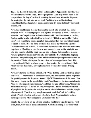 day of the Lord will come like a thief in the night.” Apparently, they knew a
lot about the day of the Lord. That’s judgment. And they didn’t need to be
taught about the day of the Lord, but they did not know about the Rapture,
the snatching, the catching away. And Paul then is revealing to them
something that has heretofore been a secretand it’s come to him by the word
of the Lord.
Now, that could mean it came through the mouth of a prophet, that some
prophet, New Testamentprophet like Agabus mentioned in Acts 21 may have
been the Lord’s spokesmanto Paul and uttered it, and Paul heard it. In fact,
Agabus said when he talked to Paul in Acts 21, “This is what the Holy Spirit
says,” so it could have been a prophet like Agabus that was God’s instrument
to speak to Paul. It could have been anothermeans by which the Spirit of
God communicated to Paul. It could have been direct like when he was on the
ship in Acts 27 sailing across the sea, and an angel came to him at night, and
told him exactlywhat the Lord wanted him to hear. But somehow, in some
way, he gotdirect revelationwhich he now unfolds. So, what is the Rapture
built on? Notphilosophy, not some whimsical theologicalspeculation, built on
the death of Christ, sin is paid for therefore we’re acceptable to God. The
resurrectionof Christ in whose resurrectionwe rise, the revelation of Christ
which unfolds its details. Strong foundation, wouldn’t you say? Strong
pillars.
Now, let’s turn to the Word of the Lord. What did the Lord say to Paul about
this event? That takes us to the secondpoint, the participants of the Rapture:
the participants of the Rapture. Verse 15 [of 1 Thessalonians 4], he says, “For
this we say to you by the word of the Lord,” and here are the two participants,
“that we who are alive and remain,” and then the end of the verse, “those who
have fallen asleep.” They’re the two participants. There are only two kinds
of people at the Rapture: the people who are alive and remain, and the people
who are dead. That is a very simple contrast. And that’s all he’s talking
about. People who live and people who have died. You see, that was their
burning concern:what happens to Christians who die?
Simply, he says then, let me tell you about eachof the two participants. First
of all, then, we who are alive and remain. Christians living at the time when
 