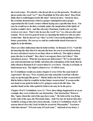 the Lord comes. We who live who do not die to see the parousia. Would you
please notice the word “we?” does Paulthink he’ll be alive then? Does Paul
think that it could happen in his life time? Surely he does. Surely he does.
He certainly demonstrates whatis a proper anticipation and a proper
expectationfor his Lord’s return without laying out a specific time for it. I’m
sure he would never do that; certainly under the inspiration of the Spirit of
God he wouldn’t do it. And like all early Christians, I believe he saw the
event as very near. That’s why he uses the word “we,” we, who are alive and
remain. We is sort of a generic term, we meaning the believers who are alive
at that time. But he doesn’t say “they” as if he’s necessarilypushing it off to a
future generation. He can saywe and be comfortable about it because it
might be in his lifetime.
There are other indications that he believed that. In Romans 13:11, “And this
do knowing the time that it is already the hour for you to awakenfrom sleep
for now salvation is nearerto us than when we believed. The night is almost
gone, the day is at hand.” Boy, there’s an urgency there, isn’t there? Our
salvationis nearer. What do you mean our deliverance? We’ve alreadyhad
our soul salvationbut our bodily salvation, the redemption of the body that he
talks about in Romans 8, it’s nearerthan it’s ever been. The day is at hand; at
hand means next. The night is almost over. It will be soon.
In 1 Corinthians would you notice chapter 6 verse 14 for the same kind of
expression? He says, “Now, Godhas not only raisedthe Lord but will also
raise us up through His power.” Did he believe he’d be in that resurrection?
Did he believe that he would be in that future resurrection? It seems onthe
one hand at one point he believes it’s going to come in his life time. On
another hand on the other point he believes he may be in the grave.
Chapter 10 of 1 Corinthians verse 11, “Now, these things happened to us as an
example, they were written for our instruction. Our instruction,” listen to
this, “upon whom the end of the ages have come.” He believed he was living
in the ends of the ages,the Messianic times. And I’m sure he had no idea they
would be as long as they have been already. Look at 1 Corinthians 16:22, “If
anyone doesn’t love the Lord, let him be accursed. Maranatha.” You know
what that means? “O Lord come, O Lord come.” And look at our letter, 1
 