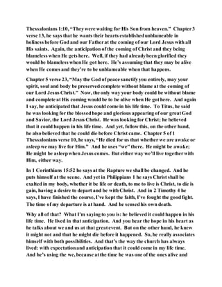 Thessalonians 1:10, “Theywere waiting for His Son from heaven.” Chapter3
verse 13, he says that he wants their hearts establishedunblameable in
holiness before God and our Fatherat the coming of our Lord Jesus with all
His saints. Again, the anticipation of the coming of Christ and they being
blameless when He gets here. Well, if they had alreadybeen glorified they
would be blameless whenHe got here. He’s assuming that they may be alive
when He comes and they’re to be unblameable when that happens.
Chapter 5 verse 23, “May the God of peace sanctifyyou entirely, may your
spirit, soul and body be preservedcomplete without blame at the coming of
our Lord Jesus Christ.” Now, the only way your body could be without blame
and complete at His coming would be to be alive when He gothere. And again
I say, he anticipatedthat Jesus could come in his life time. To Titus, he said
he was looking for the blessedhope and glorious appearing of our greatGod
and Savior, the Lord Jesus Christ. He was looking for Christ; he believed
that it could happen in his life time. And yet, follow this, on the other hand,
he also believed that he could die before Christ came. Chapter 5 of 1
Thessalonians verse 10, he says, “He died for us that whether we are awake or
asleepwe may live for Him.” And he uses “we” there. He might be awake;
He might be asleepwhen Jesus comes. But either way we’ll live togetherwith
Him, either way.
In 1 Corinthians 15:52 he says at the Rapture we shall be changed. And he
puts himself at the scene. And yet in Philippians 1 he says Christ shall be
exalted in my body, whether it be life or death, to me to live is Christ, to die is
gain, having a desire to depart and be with Christ. And in 2 Timothy 4 he
says, I have finished the course, I’ve kept the faith, I’ve fought the goodfight.
The time of my departure is at hand. And he sensedhis own death.
Why all of that? What I’m saying to you is: he believed it could happen in his
life time. He lived in that anticipation. And you hear the hope in his heart as
he talks about we and us at that greatevent. But on the other hand, he knew
it might not and that he might die before it happened. So, he really associates
himself with both possibilities. And that’s the way the church has always
lived: with expectationand anticipation that it could come in my life time.
And he’s using the we, because atthe time he was one of the ones alive and
 