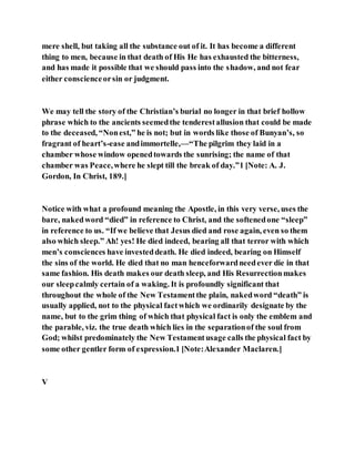 mere shell, but taking all the substance out of it. It has become a different
thing to men, because in that death of His He has exhausted the bitterness,
and has made it possible that we should pass into the shadow, and not fear
either conscienceorsin or judgment.
We may tell the story of the Christian’s burial no longer in that brief hollow
phrase which to the ancients seemedthe tenderestallusion that could be made
to the deceased, “Nonest,” he is not; but in words like those of Bunyan’s, so
fragrant of heart’s-ease andimmortelle,—“The pilgrim they laid in a
chamber whose window openedtowards the sunrising; the name of that
chamber was Peace,where he slept till the break of day.”1 [Note: A. J.
Gordon, In Christ, 189.]
Notice with what a profound meaning the Apostle, in this very verse, uses the
bare, nakedword “died” in reference to Christ, and the softenedone “sleep”
in reference to us. “If we believe that Jesus died and rose again, even so them
also which sleep.” Ah! yes! He died indeed, bearing all that terror with which
men’s consciences have investeddeath. He died indeed, bearing on Himself
the sins of the world. He died that no man henceforwardneedever die in that
same fashion. His death makes our death sleep, and His Resurrectionmakes
our sleepcalmly certain of a waking. It is profoundly significant that
throughout the whole of the New Testamentthe plain, nakedword “death” is
usually applied, not to the physical factwhich we ordinarily designate by the
name, but to the grim thing of which that physical fact is only the emblem and
the parable, viz. the true death which lies in the separationof the soul from
God; whilst predominately the New Testamentusage calls the physical fact by
some other gentler form of expression.1 [Note:Alexander Maclaren.]
V
 