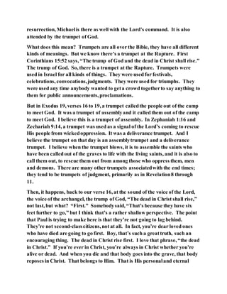 resurrection, Michaelis there as well with the Lord’s command. It is also
attended by the trumpet of God.
What does this mean? Trumpets are all over the Bible, they have all different
kinds of meanings. But we know there’s a trumpet at the Rapture. First
Corinthians 15:52 says, “The trump of God and the dead in Christ shall rise.”
The trump of God. So, there is a trumpet at the Rapture. Trumpets were
used in Israel for all kinds of things. They were used for festivals,
celebrations, convocations,judgments. They were used for triumphs. They
were used any time anybody wanted to geta crowd togetherto say anything to
them for public announcements, proclamations.
But in Exodus 19, verses 16 to 19, a trumpet calledthe people out of the camp
to meet God. It was a trumpet of assemblyand it calledthem out of the camp
to meet God. I believe this is a trumpet of assembly. In Zephaniah 1:16 and
Zechariah 9:14, a trumpet was used as a signal of the Lord’s coming to rescue
His people from wickedoppression. It was a deliverance trumpet. And I
believe the trumpet on that day is an assemblytrumpet and a deliverance
trumpet. I believe when the trumpet blows, it is to assemble the saints who
have been calledout of the graves to life with the living saints, and it is also to
call them out, to rescue them out from among those who oppress them, men
and demons. There are many other trumpets associatedwith the end times;
they tend to be trumpets of judgment, primarily as in Revelation8 through
11.
Then, it happens, back to our verse 16, at the sound of the voice of the Lord,
the voice of the archangel, the trump of God, “The dead in Christ shall rise,”
not last, but what? “First.” Somebodysaid, “That’s because they have six
feet further to go,” but I think that’s a rather shallow perspective. The point
that Paul is trying to make here is that they’re not going to lag behind.
They’re not second-classcitizens, not at all. In fact, you’re dear loved ones
who have died are going to go first. Boy, that’s such a greattruth, such an
encouraging thing. The dead in Christ rise first. I love that phrase, “the dead
in Christ.” If you’re ever in Christ, you’re always in Christ whether you’re
alive or dead. And when you die and that body goes into the grave, that body
reposes in Christ. That belongs to Him. That is His personaland eternal
 