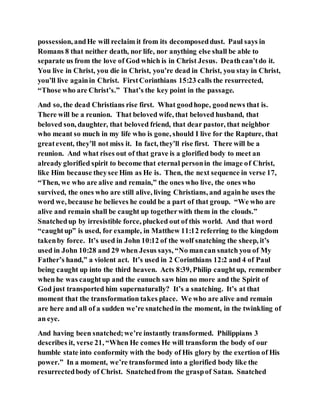 possession, andHe will reclaim it from its decomposeddust. Paul says in
Romans 8 that neither death, nor life, nor anything else shall be able to
separate us from the love of God which is in Christ Jesus. Deathcan’tdo it.
You live in Christ, you die in Christ, you’re dead in Christ, you stay in Christ,
you’ll live againin Christ. FirstCorinthians 15:23 calls the resurrected,
“Those who are Christ’s.” That’s the key point in the passage.
And so, the dead Christians rise first. What goodhope, goodnews that is.
There will be a reunion. That beloved wife, that beloved husband, that
beloved son, daughter, that beloved friend, that dear pastor, that neighbor
who meant so much in my life who is gone, should I live for the Rapture, that
greatevent, they’ll not miss it. In fact, they’ll rise first. There will be a
reunion. And what rises out of that grave is a glorified body to meet an
already glorified spirit to become that eternal personin the image of Christ,
like Him because theysee Him as He is. Then, the next sequence in verse 17,
“Then, we who are alive and remain,” the ones who live, the ones who
survived, the ones who are still alive, living Christians, and againhe uses the
word we, because he believes he could be a part of that group. “We who are
alive and remain shall be caught up togetherwith them in the clouds.”
Snatchedup by irresistible force, plucked out of this world. And that word
“caughtup” is used, for example, in Matthew 11:12 referring to the kingdom
takenby force. It’s used in John 10:12 of the wolf snatching the sheep, it’s
used in John 10:28 and 29 when Jesus says, “No mancan snatch you of My
Father’s hand,” a violent act. It’s used in 2 Corinthians 12:2 and 4 of Paul
being caught up into the third heaven. Acts 8:39, Philip caughtup, remember
when he was caughtup and the eunuch saw him no more and the Spirit of
God just transported him supernaturally? It’s a snatching. It’s at that
moment that the transformation takes place. We who are alive and remain
are here and all of a sudden we’re snatchedin the moment, in the twinkling of
an eye.
And having been snatched;we’re instantly transformed. Philippians 3
describes it, verse 21, “When He comes He will transform the body of our
humble state into conformity with the body of His glory by the exertion of His
power.” In a moment, we’re transformed into a glorified body like the
resurrectedbody of Christ. Snatchedfrom the graspof Satan. Snatched
 
