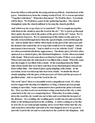 from the fallen world and the decaying and decayedflesh. Snatchedout of the
grave. Snatchedawayfrom the coming wrath of God. It’s a rescue operation.
“Togetherwith them.” What does that mean? We’ll all be there. Everybody
will be there. We’ll all have a part in the gathering together. The church
triumphant joins the church militant to become the church glorified.
And which way do we go when we’re snatched? “We’re caughtup together
with them in the clouds to meet the Lord in the air.” We’ve gotto go through
there quick, because who is the prince of the powerof the air? Satan. We’re
snatchedout of graves. We’re snatchedout of this fallen world, and we’re
literally rocketedthrough fasterthan the speedof light, rocketedthrough the
air. And no doubt there will be effort made on the part of the adversaryand
his demons who control the air to stop what could never be stopped. And our
movement is heavenward. “And so shall we ever be with the Lord.” Clouds
are often associatedwith divine appearances. The divine glory of God is often
spokenof as a cloud of glory, the Shekinah brightness. Godis often associated
with clouds. When God came down on Sinai in Exodus 19 there were clouds.
When God came into the tabernacle it was filled with a cloud. When He came
into the temple it was filled with a cloud. At the transfiguration the Bible
talks about clouds that were there and then Jesus Shekinahgloryblazed out
from within Him. The cloud of glory again mingling with clouds. At the
ascension, Jesus wastakenup into heavenin clouds. No doubt the literal
clouds mingling with the glory of the presence of Christ and the presence of
glorified saints. And we meet the Lord in the air.
The word “meet” there is a beautiful word, a magnificent word. It’s often
used to suggestthe meeting of a dignitary or king, a famous person, people
rushing to meet him. Some commentators have pushed the point extremely
far. They say that word was usedwhen a king came back to his city, a ruler
came back to his city as a conquering hero. When they’d see him coming
down the road the city would run out to him and escorthim the last part of
the distance. At a wedding, the wedding party would run out and escortthe
bride or the bridegroom back to the wedding. A visitor coming to a city like
in Acts 28, we see some people running out to escortthat visitor into the city.
And some have takenthat and said, well, what happens here is we go out to
meet the Lord in the air and we come back to the earth for the Kingdom. And
 
