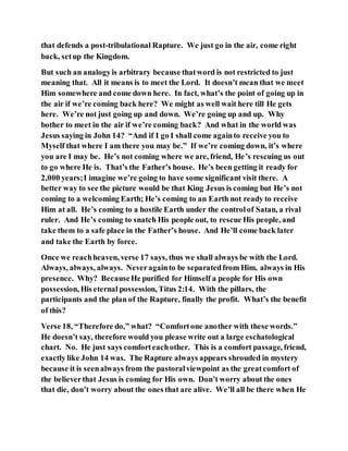 that defends a post-tribulational Rapture. We just go in the air, come right
back, setup the Kingdom.
But such an analogyis arbitrary because thatword is not restricted to just
meaning that. All it means is to meet the Lord. It doesn’t mean that we meet
Him somewhere and come down here. In fact, what’s the point of going up in
the air if we’re coming back here? We might as well wait here till He gets
here. We’re not just going up and down. We’re going up and up. Why
bother to meet in the air if we’re coming back? And what in the world was
Jesus saying in John 14? “And if I go I shall come againto receive you to
Myself that where I am there you may be.” If we’re coming down, it’s where
you are I may be. He’s not coming where we are, friend, He’s rescuing us out
to go where He is. That’s the Father’s house. He’s been getting it ready for
2,000 years;I imagine we’re going to have some significant visit there. A
better way to see the picture would be that King Jesus is coming but He’s not
coming to a welcoming Earth; He’s coming to an Earth not ready to receive
Him at all. He’s coming to a hostile Earth under the controlof Satan, a rival
ruler. And He’s coming to snatch His people out, to rescue His people, and
take them to a safe place in the Father’s house. And He’ll come back later
and take the Earth by force.
Once we reachheaven, verse 17 says, thus we shall always be with the Lord.
Always, always, always. Neveragainto be separatedfrom Him, always in His
presence. Why? BecauseHe purified for Himself a people for His own
possession, His eternal possession, Titus 2:14. With the pillars, the
participants and the plan of the Rapture, finally the profit. What’s the benefit
of this?
Verse 18, “Therefore do,” what? “Comfortone another with these words.”
He doesn’t say, therefore would you please write out a large eschatological
chart. No. He just says comforteachother. This is a comfort passage, friend,
exactly like John 14 was. The Rapture always appears shrouded in mystery
because it is seenalways from the pastoralviewpoint as the greatcomfort of
the believerthat Jesus is coming for His own. Don’t worry about the ones
that die, don’t worry about the ones that are alive. We’ll all be there when He
 
